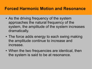 Forced Harmonic Motion and Resonance
● As the driving frequency of the system
approaches the natural frequency of the
system, the amplitude of the system increases
dramatically.
● The force adds energy to each swing making
the amplitude continue to increase and
increase.
● When the two frequencies are identical, then
the system is said to be at resonance.
 