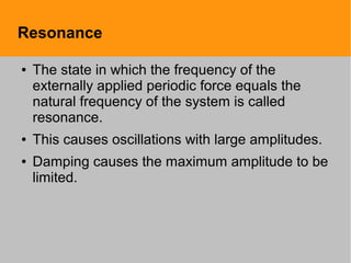 Resonance
● The state in which the frequency of the
externally applied periodic force equals the
natural frequency of the system is called
resonance.
● This causes oscillations with large amplitudes.
● Damping causes the maximum amplitude to be
limited.
 