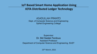 IoT Based Smart Home Application Using
IOTA Distributed Ledger Technology
ASADULLAH PRANTO
Dept. of Computer Science and Engineering
Sylhet Engineering College
Supervisor
Dr. Md Sadek Ferdous
Assistant Professor
Department of Computer Science and Engineering, SUST
23th March, 2021
 