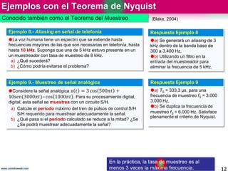 Ejemplos con el Teorema de Nyquist
12www.coimbraweb.com
Conocido también como el Teorema del Muestreo
En la práctica, la tasa de muestreo es al
menos 3 veces la máxima frecuencia.
Ejemplo 8.- Aliasing en señal de telefonía
La voz humana tiene un espectro que se extiende hasta
frecuencias mayores de las que son necesarias en telefonía, hasta
hasta 10 kHz. Suponga que una de 5 kHz estuvo presente en un
un muestreador con tasa de muestreo de 8 kHz.
a) ¿Qué sucederá?
b) ¿Cómo podría evitarse el problema?
Respuesta Ejemplo 8
a) Se generará un aliasing de 3
kHz dentro de la banda base de
300 a 3.400 Hz.
b) Utilizando un filtro en la
entrada del muestreador para
eliminar la frecuencia de 5 kHz.
(Blake, 2004)
Ejemplo 9.- Muestreo de señal analógica
Considere la señal analógica 𝑥 𝑡 = 3 cos 500𝜋𝑡 +
10sen(3000𝜋𝑡)– cos 1000𝜋𝑡 . Para su procesamiento digital,
digital, esta señal se muestrea con un circuito S/H.
a) Calcule el periodo máximo del tren de pulsos de control S/H
S/H requerido para muestrear adecuadamente la señal.
b) ¿Qué pasa si el periodo calculado se reduce a la mitad? ¿Se
¿Se podrá muestrear adecuadamente la señal?
Respuesta Ejemplo 9
a) TS = 333,3 µs, para una
frecuencia de muestreo fS = 3.000
3.000 Hz.
b) Se duplica la frecuencia de
muestreo fS = 6.000 Hz. Satisface
plenamente el criterio de Nyquist.
 