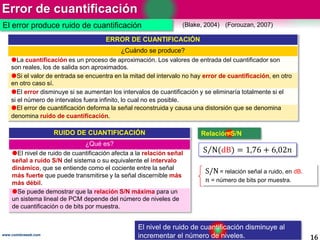 Error de cuantificación
16www.coimbraweb.com
El error produce ruido de cuantificación (Blake, 2004)
ERROR DE CUANTIFICACIÓN
¿Cuándo se produce?
La cuantificación es un proceso de aproximación. Los valores de entrada del cuantificador son
son reales, los de salida son aproximados.
Si el valor de entrada se encuentra en la mitad del intervalo no hay error de cuantificación, en otro
en otro caso sí.
El error disminuye si se aumentan los intervalos de cuantificación y se eliminaría totalmente si el
si el número de intervalos fuera infinito, lo cual no es posible.
El error de cuantificación deforma la señal reconstruida y causa una distorsión que se denomina
denomina ruido de cuantificación.
(Forouzan, 2007)
RUIDO DE CUANTIFICACIÓN
¿Qué es?
El nivel de ruido de cuantificación afecta a la relación señal
señal a ruido S/N del sistema o su equivalente el intervalo
dinámico, que se entiende como el cociente entre la señal
más fuerte que puede transmitirse y la señal discernible más
más débil.
Se puede demostrar que la relación S/N máxima para un
un sistema lineal de PCM depende del número de niveles de
de cuantificación o de bits por muestra.
S/N= relación señal a ruido, en dB.
𝑛 = número de bits por muestra.
S N(dB) = 1,76 + 6,02𝑛
Relación S/N
El nivel de ruido de cuantificación disminuye al
incrementar el número de niveles.
 