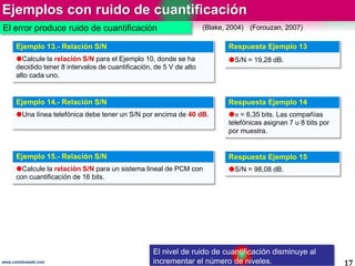 Ejemplos con ruido de cuantificación
17www.coimbraweb.com
Ejemplo 13.- Relación S/N
Calcule la relación S/N para el Ejemplo 10, donde se ha
decidido tener 8 intervalos de cuantificación, de 5 V de alto
alto cada uno.
Respuesta Ejemplo 13
S/N = 19,28 dB.
Ejemplo 14.- Relación S/N
Una línea telefónica debe tener un S/N por encima de 40 dB.
Respuesta Ejemplo 14
𝑛 = 6,35 bits. Las compañías
telefónicas asignan 7 u 8 bits por
por muestra.
Ejemplo 15.- Relación S/N
Calcule la relación S/N para un sistema lineal de PCM con
con cuantificación de 16 bits.
Respuesta Ejemplo 15
S/N = 98,08 dB.
El error produce ruido de cuantificación (Blake, 2004) (Forouzan, 2007)
El nivel de ruido de cuantificación disminuye al
incrementar el número de niveles.
 