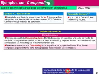 Ejemplos con Companding
21www.coimbraweb.com
(Blake, 2004)
COMPANDING DIGITAL
Consideraciones
También es posible la Companding digital. El método consiste en cuantificar una señal por medio de
medio de un mayor número de bits por los que se va a transmitir, y luego se llevan a cabo las operaciones
aritméticas en las muestras para reducir el número de bits.
De esta manera se hace la Companding en la mayoría de los equipos telefónicos. Este tipo de
compresión-expansión forma parte de los procesos de codificación y decodificación.
Ejemplo 17.- Relación S/N
Una señal a la entrada de un compresor de ley A tiene un voltaje
voltaje de +10 V, la mitad del valor máximo que es 20 V. Calcule el
Calcule el voltaje de salida del compresor.
Respuesta Ejemplo 17
𝑣O = 17,46 V. Con 𝑥 = 0,5 se
se obtiene 𝑦 = 0,873.
Existen dos métodos analógicos de compresión en telefonía
Companding digital forma parte de los procesos
de codificación y decodificación.
 