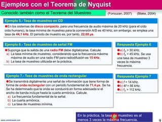 Ejemplos con el Teorema de Nyquist
9
(Blake, 2004)(Forouzan, 2007)
Ejemplo 6.- Tasa de muestreo de señal FM
Suponga que la salida de una radio FM debe digitalizarse. Calcule:
a) La tasa mínima de muestreo, considerando que la frecuencia máxima
máxima de audio en una radio FM para radiodifusión es 15 kHz.
b) La tasa de muestreo utilizada en la práctica.
Respuesta Ejemplo 6
a) fS > 30 kHz.
b) fS = 45 kHz. Se usa
una tasa de muestreo 3
veces la máxima
frecuencia.
Ejemplo 7.- Tasa de muestreo de onda rectangular
Se transmitirá digitalmente una señal de información que tiene forma de
forma de onda rectangular con un periodo fundamental de 71,4 µs. Se ha
Se ha determinado que la onda se conducirá en forma adecuada si el
ancho de banda incluye hasta la cuarta armónica. Calcule.
a) La frecuencia fundamental de la señal.
b) La cuarta armónica.
c) La tasa de muestreo mínima.
Respuesta Ejemplo 7
a) f = 14 kHz.
b) 4f = 56 kHz.
c) fS > 112 kHz.
Ejemplo 5.- Tasa de muestreo en CD
En los sistemas de disco compacto, para una frecuencia de audio máxima de 20 kHz (para el oído
oído humano), la tasa mínima de muestreo para la conversión A/D es 40 kHz; sin embargo, se emplea una
tasa de 44,1 kHz. El periodo de muestro es, por tanto, 22,68 µs.
Conocido también como el Teorema del Muestreo
En la práctica, la tasa de muestreo es al
menos 3 veces la máxima frecuencia.www.coimbraweb.com
 