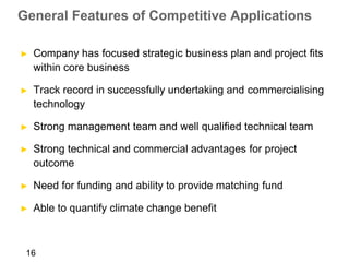 General Features of Competitive Applications

►   Company has focused strategic business plan and project fits
    within core business

►   Track record in successfully undertaking and commercialising
    technology

►   Strong management team and well qualified technical team

►   Strong technical and commercial advantages for project
    outcome

►   Need for funding and ability to provide matching fund

►   Able to quantify climate change benefit



 16
 