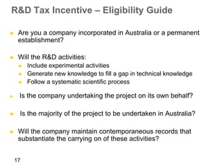 R&D Tax Incentive – Eligibility Guide

►    Are you a company incorporated in Australia or a permanent
     establishment?

►    Will the R&D activities:
     ►   Include experimental activities
     ►   Generate new knowledge to fill a gap in technical knowledge
     ►   Follow a systematic scientific process

►    Is the company undertaking the project on its own behalf?

►    Is the majority of the project to be undertaken in Australia?

►    Will the company maintain contemporaneous records that
     substantiate the carrying on of these activities?


    17
 