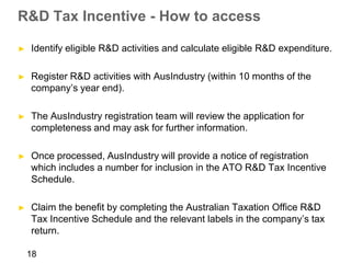 R&D Tax Incentive - How to access

►   Identify eligible R&D activities and calculate eligible R&D expenditure.

►   Register R&D activities with AusIndustry (within 10 months of the
    company’s year end).

►   The AusIndustry registration team will review the application for
    completeness and may ask for further information.

►   Once processed, AusIndustry will provide a notice of registration
    which includes a number for inclusion in the ATO R&D Tax Incentive
    Schedule.

►   Claim the benefit by completing the Australian Taxation Office R&D
    Tax Incentive Schedule and the relevant labels in the company’s tax
    return.

    18
 