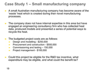 Case Study 1 – Small manufacturing company
►   A small Australian manufacturing company has become aware of the
    ‘waste’ heat which is created during their novel manufacturing
    processes.

►   The company does not have internal expertise in this area but have
    engaged an engineering consultancy firm who has collected heat
    data, produced models and presented a series of potential ways to
    recycle the heat.

►   The budgeted project costs are as follows:
    ►   Design and modelling - $250,000
    ►   Procurement and construction - $500,000
    ►   Commissioning and testing – 150,000
    ►   Project management - $100,000

►   Could this project be eligible for the R&D tax incentive, what
    expenditure may be eligible, and what could the benefit be?


19
 