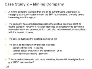 Case Study 2 – Mining Company
►   A mining company is aware that one of its current waste water plant is
    struggling to process water to meet the EPA requirements, primarily due to
    increasing plant throughput.

►   The company has considered replicating the existing treatment plant (to
    double capacity) however it has also identified an opportunity to develop a
    new water treatment process, which could also reduce emissions associated
    with the current process.

►   The cost to duplicate the existing plant is $3 mil.

►   The costs to develop a new process includes:
    ►   Design and modelling – $500,000
    ►   Detailed design, procurement and construction - $4 mil
    ►   Commissioning and testing - $500,000

►   This second option would cost more to deliver, but could it be eligible for a
    grant/R&D tax incentive?
20
 