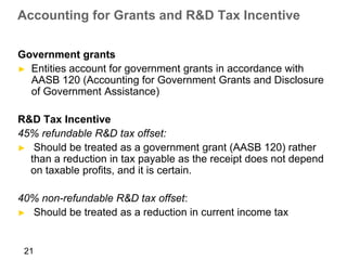 Accounting for Grants and R&D Tax Incentive

Government grants
► Entities account for government grants in accordance with
  AASB 120 (Accounting for Government Grants and Disclosure
  of Government Assistance)

R&D Tax Incentive
45% refundable R&D tax offset:
► Should be treated as a government grant (AASB 120) rather
  than a reduction in tax payable as the receipt does not depend
  on taxable profits, and it is certain.

40% non-refundable R&D tax offset:
► Should be treated as a reduction in current income tax



 21
 