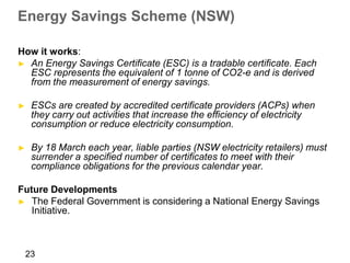 Energy Savings Scheme (NSW)

How it works:
► An Energy Savings Certificate (ESC) is a tradable certificate. Each
  ESC represents the equivalent of 1 tonne of CO2-e and is derived
  from the measurement of energy savings.

►    ESCs are created by accredited certificate providers (ACPs) when
     they carry out activities that increase the efficiency of electricity
     consumption or reduce electricity consumption.

►    By 18 March each year, liable parties (NSW electricity retailers) must
     surrender a specified number of certificates to meet with their
     compliance obligations for the previous calendar year.

Future Developments
► The Federal Government is considering a National Energy Savings
   Initiative.



    23
 