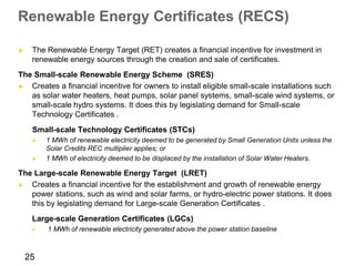 Renewable Energy Certificates (RECS)

►    The Renewable Energy Target (RET) creates a financial incentive for investment in
     renewable energy sources through the creation and sale of certificates.
The Small-scale Renewable Energy Scheme (SRES)
► Creates a financial incentive for owners to install eligible small-scale installations such
   as solar water heaters, heat pumps, solar panel systems, small-scale wind systems, or
   small-scale hydro systems. It does this by legislating demand for Small-scale
   Technology Certificates .
     Small-scale Technology Certificates (STCs)
     ►   1 MWh of renewable electricity deemed to be generated by Small Generation Units unless the
         Solar Credits REC multiplier applies; or
     ►   1 MWh of electricity deemed to be displaced by the installation of Solar Water Heaters.

The Large-scale Renewable Energy Target (LRET)
► Creates a financial incentive for the establishment and growth of renewable energy
   power stations, such as wind and solar farms, or hydro-electric power stations. It does
   this by legislating demand for Large-scale Generation Certificates .
     Large-scale Generation Certificates (LGCs)
     ►   1 MWh of renewable electricity generated above the power station baseline



    25
 