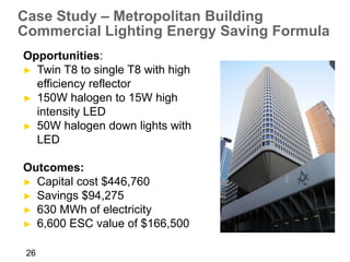 Case Study – Metropolitan Building
Commercial Lighting Energy Saving Formula
Opportunities:
► Twin T8 to single T8 with high
  efficiency reflector
► 150W halogen to 15W high
  intensity LED
► 50W halogen down lights with
  LED

Outcomes:
► Capital cost $446,760
► Savings $94,275
► 630 MWh of electricity
► 6,600 ESC value of $166,500


 26
 