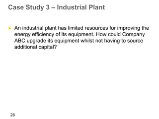 Case Study 3 – Industrial Plant


►   An industrial plant has limited resources for improving the
    energy efficiency of its equipment. How could Company
    ABC upgrade its equipment whilst not having to source
    additional capital?




28
 