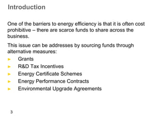 Introduction

One of the barriers to energy efficiency is that it is often cost
prohibitive – there are scarce funds to share across the
business.
This issue can be addresses by sourcing funds through
alternative measures:
►    Grants
►    R&D Tax Incentives
►    Energy Certificate Schemes
►    Energy Performance Contracts
►    Environmental Upgrade Agreements



 3
 