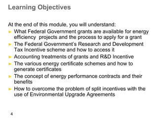 Learning Objectives

At the end of this module, you will understand:
► What Federal Government grants are available for energy
   efficiency projects and the process to apply for a grant
► The Federal Government’s Research and Development
   Tax Incentive scheme and how to access it
► Accounting treatments of grants and R&D Incentive
► The various energy certificate schemes and how to
   generate certificates
► The concept of energy performance contracts and their
   benefits
► How to overcome the problem of split incentives with the
   use of Environmental Upgrade Agreements


 4
 