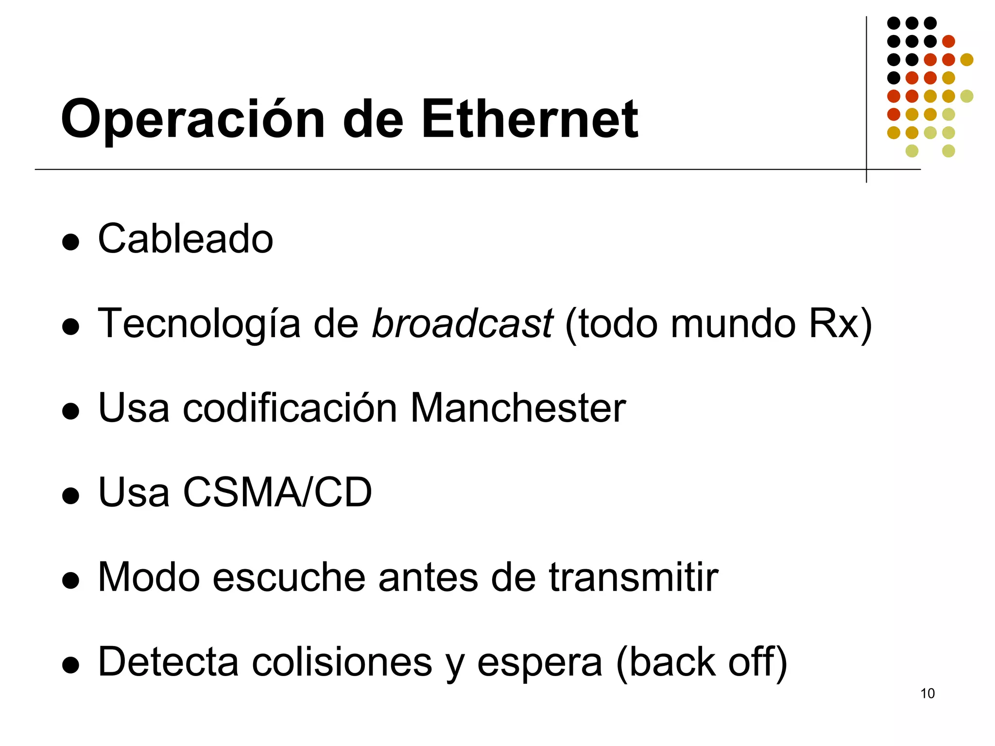 Operación de Ethernet

 Cableado

 Tecnología de broadcast (todo mundo Rx)

 Usa codificación Manchester

 Usa CSMA/CD

 Modo escuche antes de transmitir

 Detecta colisiones y espera (back off)
                                           10
 