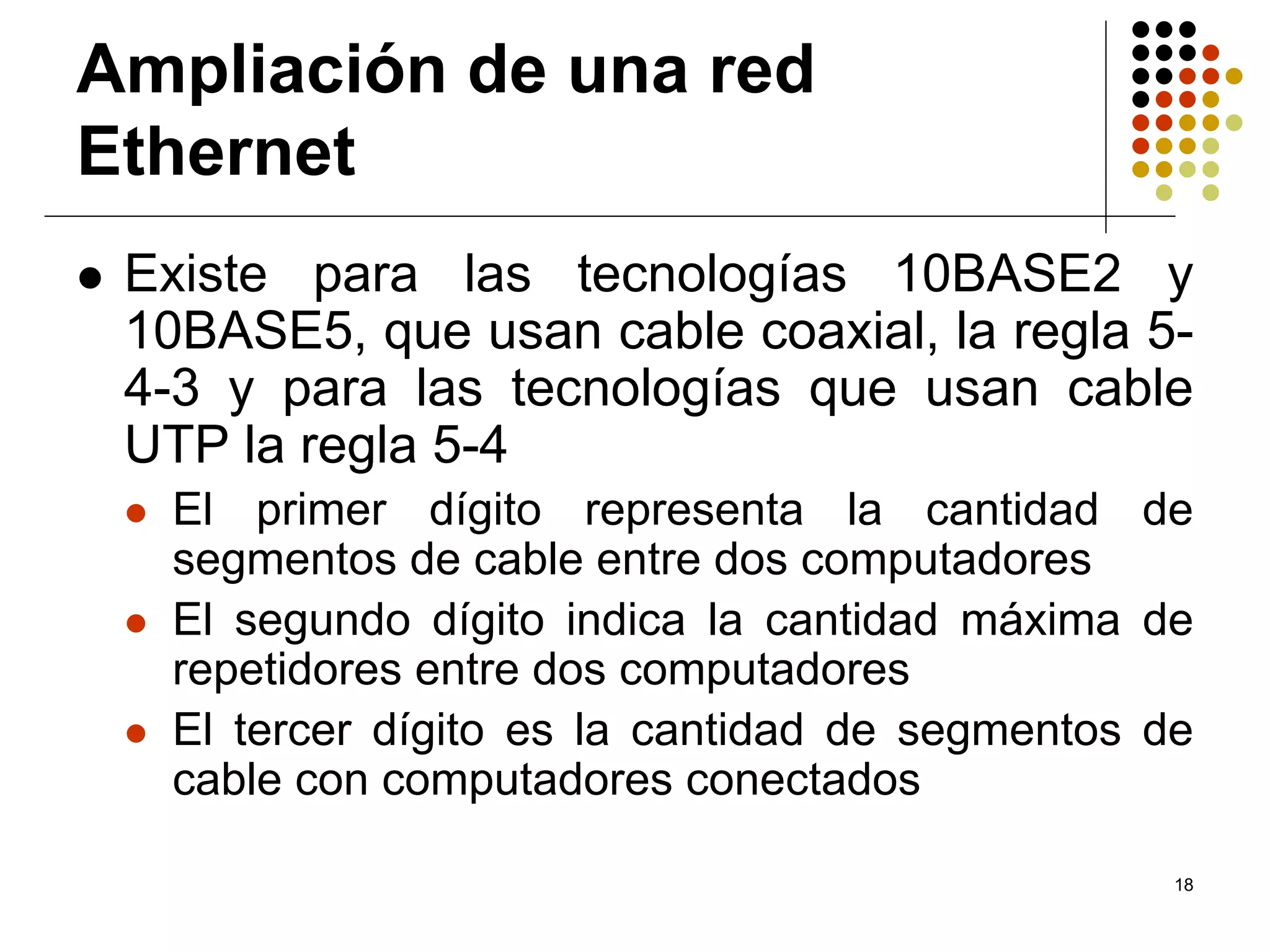 Ampliación de una red
Ethernet
 Existe para las tecnologías 10BASE2 y
 10BASE5, que usan cable coaxial, la regla 5-
 4-3 y para las tecnologías que usan cable
 UTP la regla 5-4
  El primer dígito representa la cantidad de
  segmentos de cable entre dos computadores
  El segundo dígito indica la cantidad máxima de
  repetidores entre dos computadores
  El tercer dígito es la cantidad de segmentos de
  cable con computadores conectados

                                                18
 