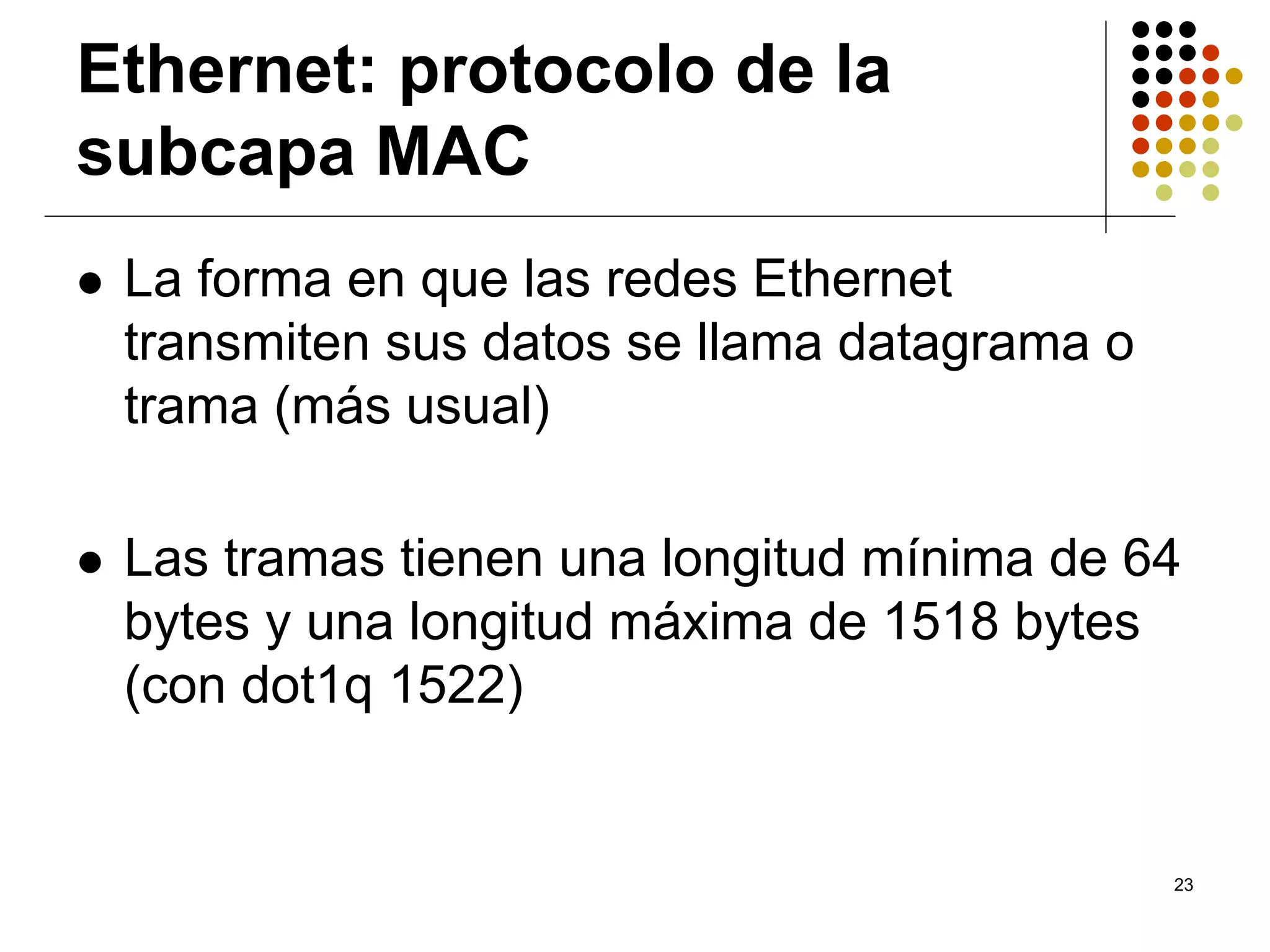 Ethernet: protocolo de la
subcapa MAC
 La forma en que las redes Ethernet
 transmiten sus datos se llama datagrama o
 trama (más usual)

 Las tramas tienen una longitud mínima de 64
 bytes y una longitud máxima de 1518 bytes
 (con dot1q 1522)


                                             23
 