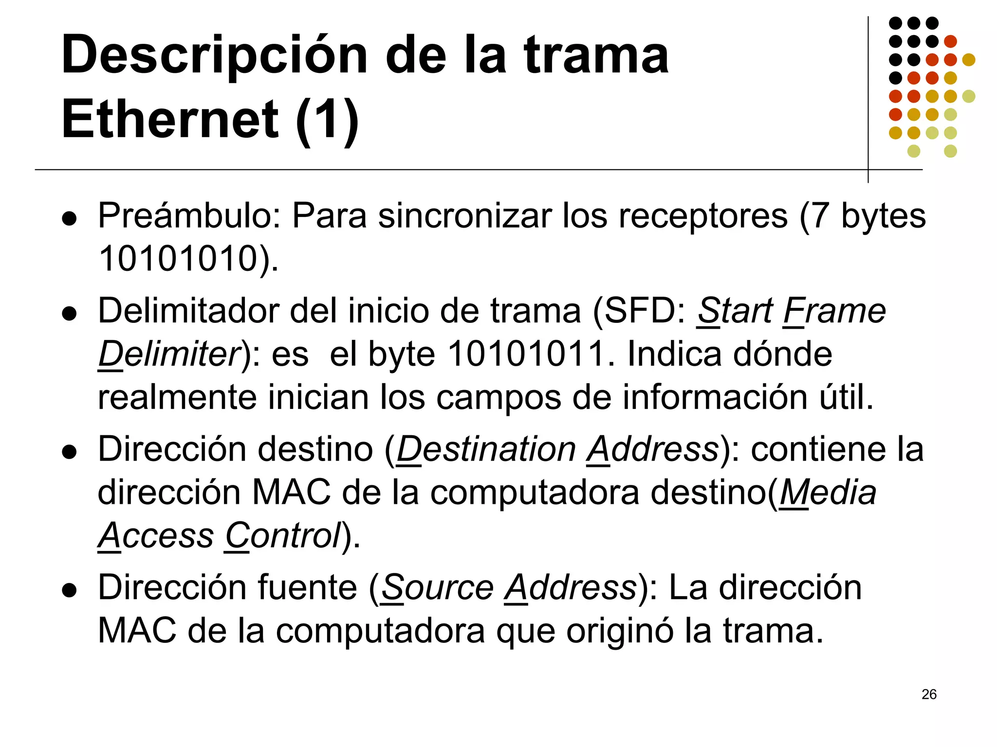 Descripción de la trama
Ethernet (1)
 Preámbulo: Para sincronizar los receptores (7 bytes
 10101010).
 Delimitador del inicio de trama (SFD: Start Frame
 Delimiter): es el byte 10101011. Indica dónde
 realmente inician los campos de información útil.
 Dirección destino (Destination Address): contiene la
 dirección MAC de la computadora destino(Media
 Access Control).
 Dirección fuente (Source Address): La dirección
 MAC de la computadora que originó la trama.
                                                    26
 