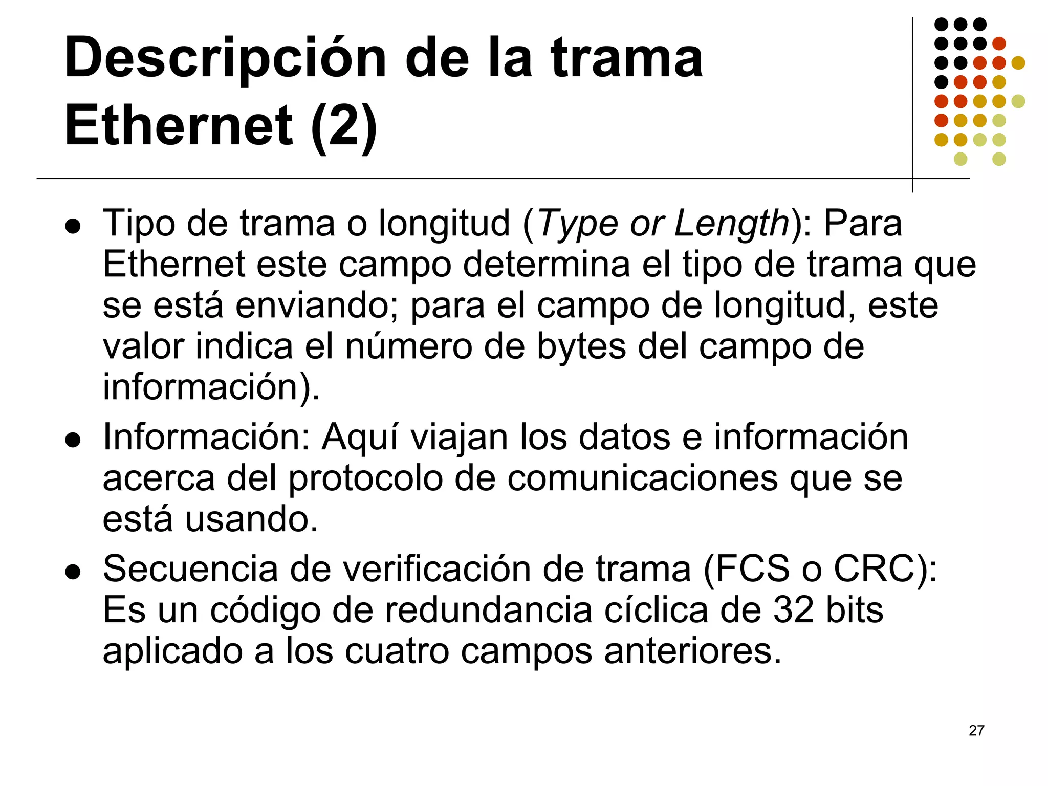 Descripción de la trama
Ethernet (2)
 Tipo de trama o longitud (Type or Length): Para
 Ethernet este campo determina el tipo de trama que
 se está enviando; para el campo de longitud, este
 valor indica el número de bytes del campo de
 información).
 Información: Aquí viajan los datos e información
 acerca del protocolo de comunicaciones que se
 está usando.
 Secuencia de verificación de trama (FCS o CRC):
 Es un código de redundancia cíclica de 32 bits
 aplicado a los cuatro campos anteriores.
                                                  27
 