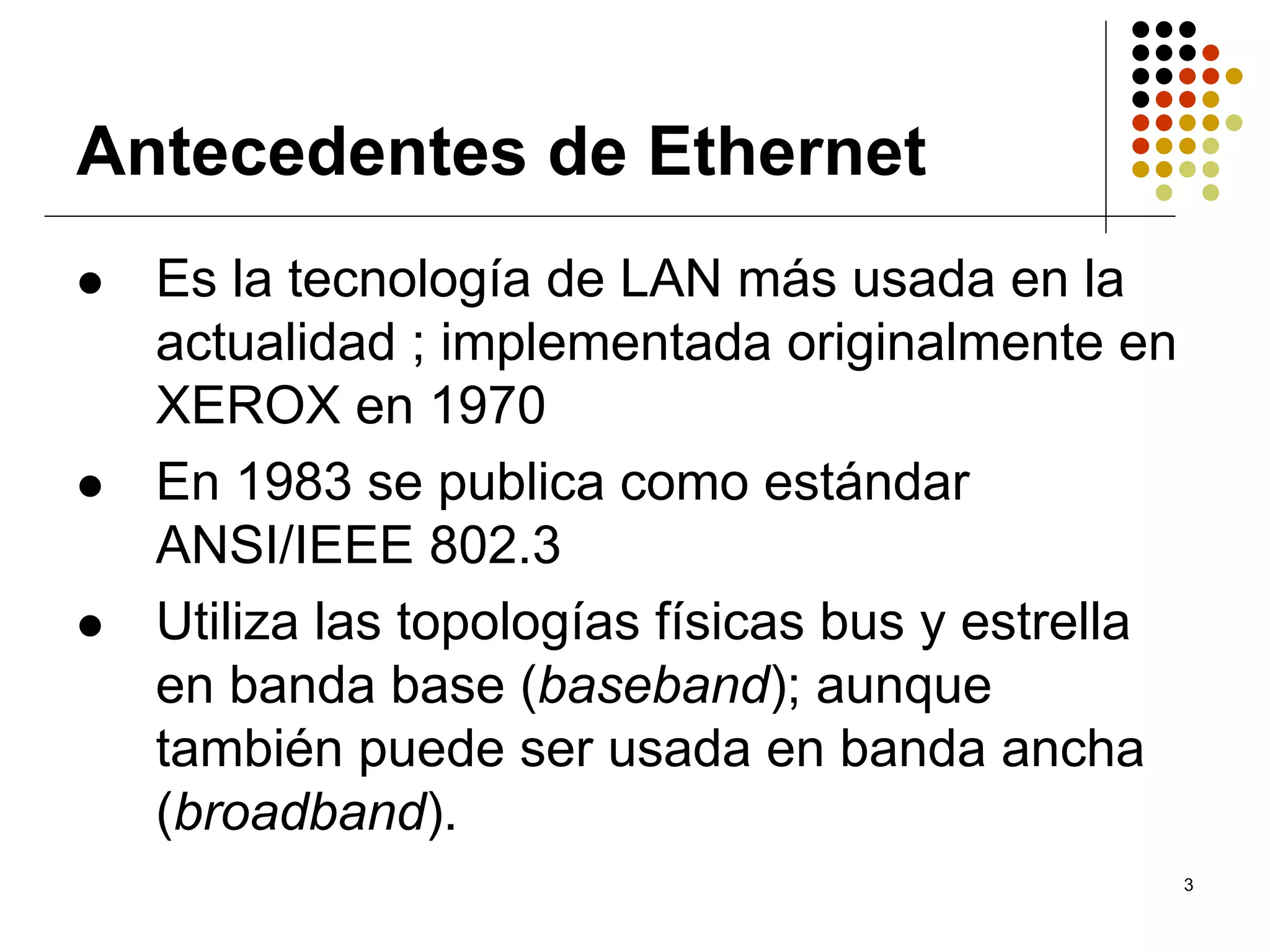 Antecedentes de Ethernet
  Es la tecnología de LAN más usada en la
  actualidad ; implementada originalmente en
  XEROX en 1970
  En 1983 se publica como estándar
  ANSI/IEEE 802.3
  Utiliza las topologías físicas bus y estrella
  en banda base (baseband); aunque
  también puede ser usada en banda ancha
  (broadband).
                                                  3
 