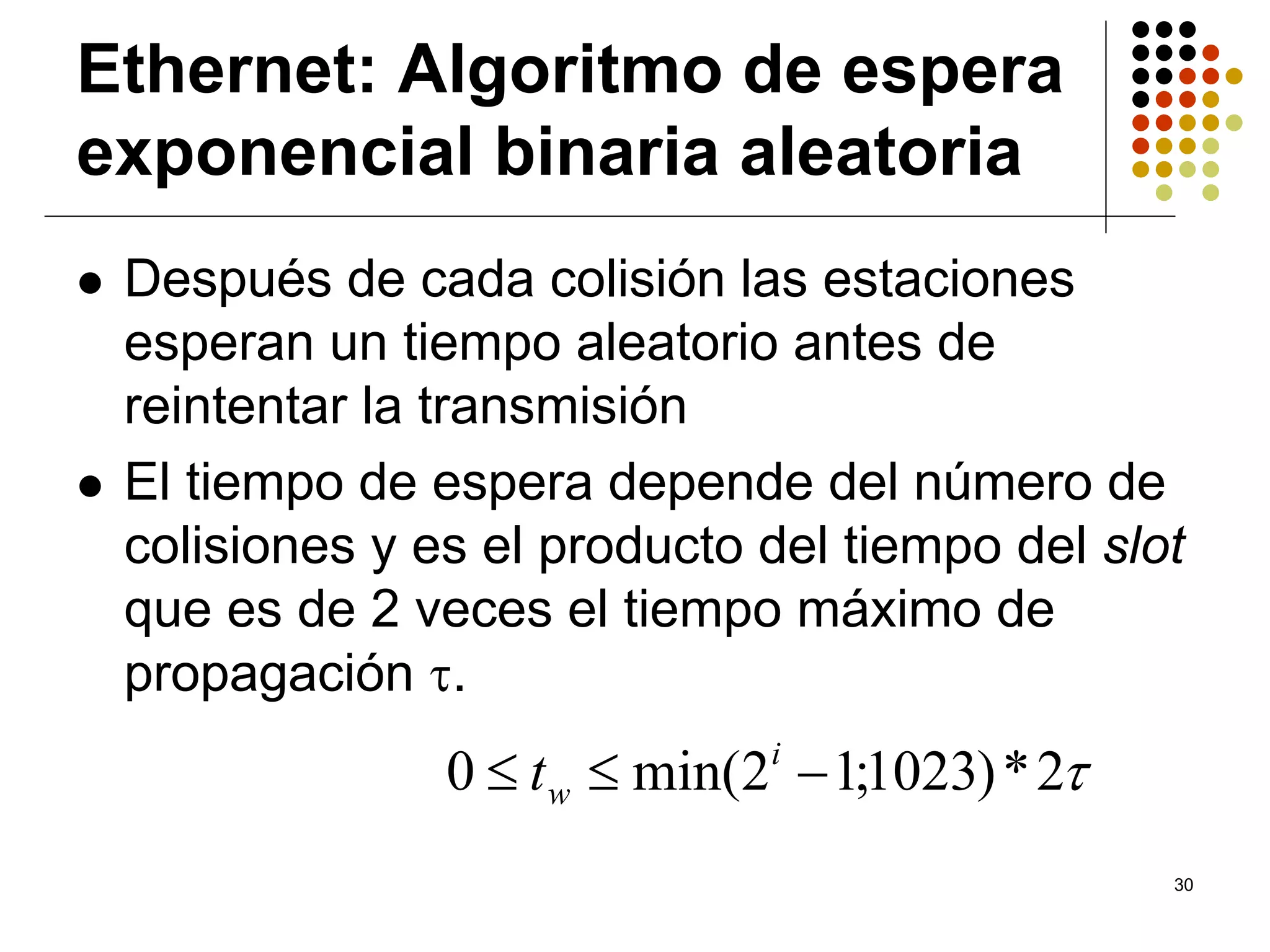 Ethernet: Algoritmo de espera
exponencial binaria aleatoria
 Después de cada colisión las estaciones
 esperan un tiempo aleatorio antes de
 reintentar la transmisión
 El tiempo de espera depende del número de
 colisiones y es el producto del tiempo del slot
 que es de 2 veces el tiempo máximo de
 propagación τ.
               0 ≤ t w ≤ min(2i − 1;1023) * 2τ
                                                 30
 