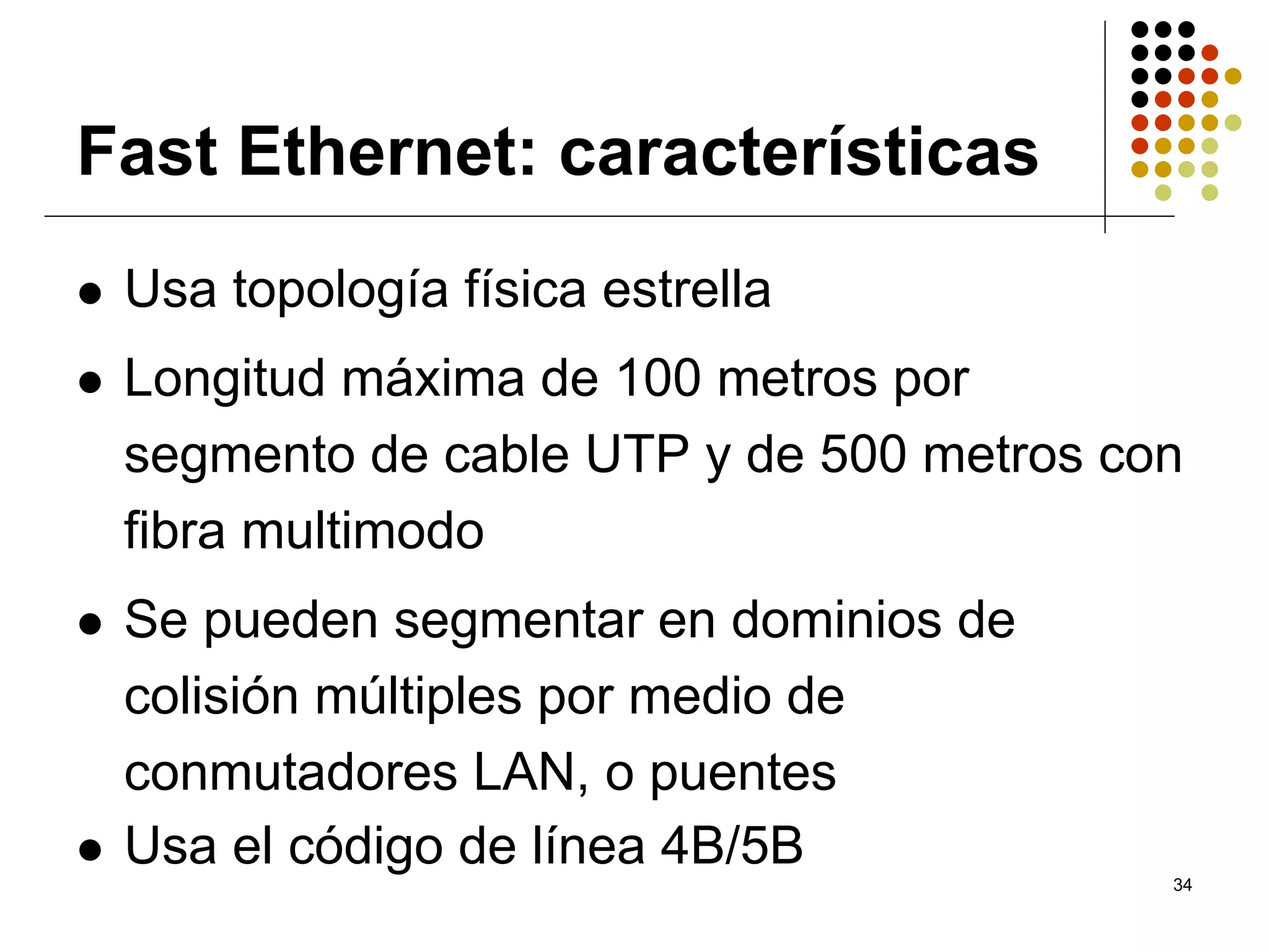 Fast Ethernet: características
 Usa topología física estrella
 Longitud máxima de 100 metros por
 segmento de cable UTP y de 500 metros con
 fibra multimodo
 Se pueden segmentar en dominios de
 colisión múltiples por medio de
 conmutadores LAN, o puentes
 Usa el código de línea 4B/5B
                                         34
 