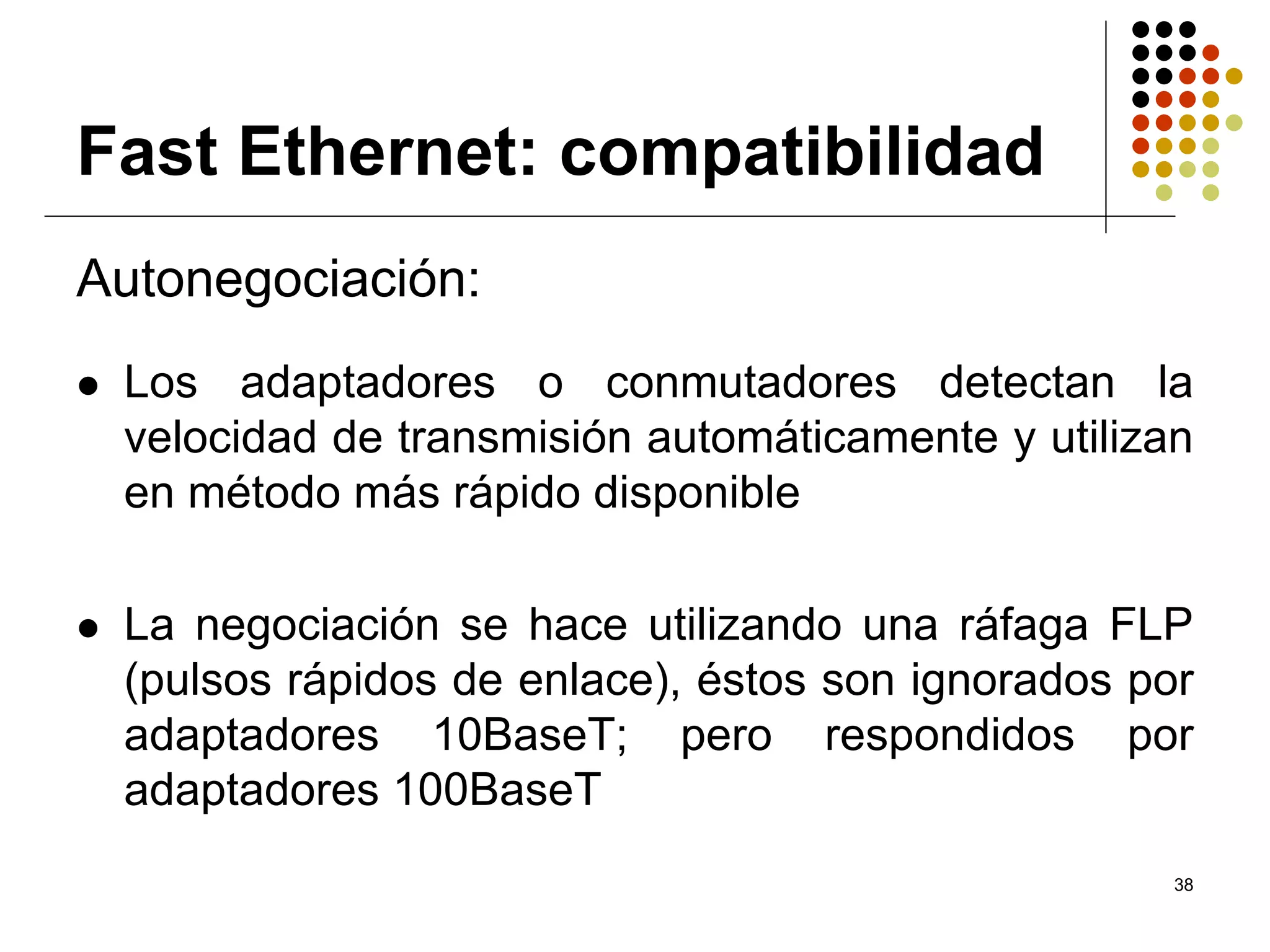 Fast Ethernet: compatibilidad
Autonegociación:
 Los adaptadores o conmutadores detectan la
 velocidad de transmisión automáticamente y utilizan
 en método más rápido disponible

 La negociación se hace utilizando una ráfaga FLP
 (pulsos rápidos de enlace), éstos son ignorados por
 adaptadores 10BaseT; pero respondidos por
 adaptadores 100BaseT
                                                   38
 