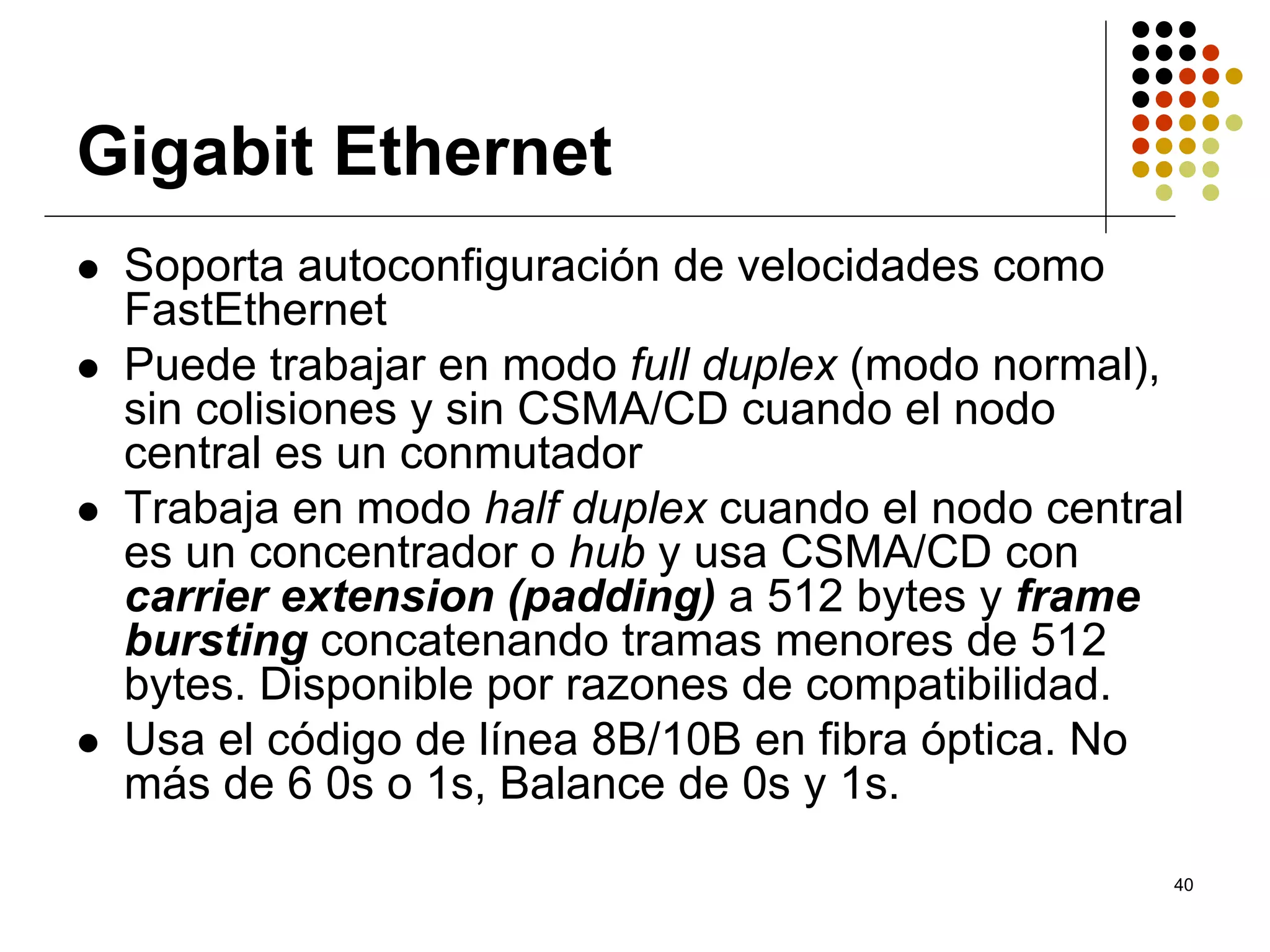 Gigabit Ethernet
 Soporta autoconfiguración de velocidades como
 FastEthernet
 Puede trabajar en modo full duplex (modo normal),
 sin colisiones y sin CSMA/CD cuando el nodo
 central es un conmutador
 Trabaja en modo half duplex cuando el nodo central
 es un concentrador o hub y usa CSMA/CD con
 carrier extension (padding) a 512 bytes y frame
 bursting concatenando tramas menores de 512
 bytes. Disponible por razones de compatibilidad.
 Usa el código de línea 8B/10B en fibra óptica. No
 más de 6 0s o 1s, Balance de 0s y 1s.

                                                  40
 
