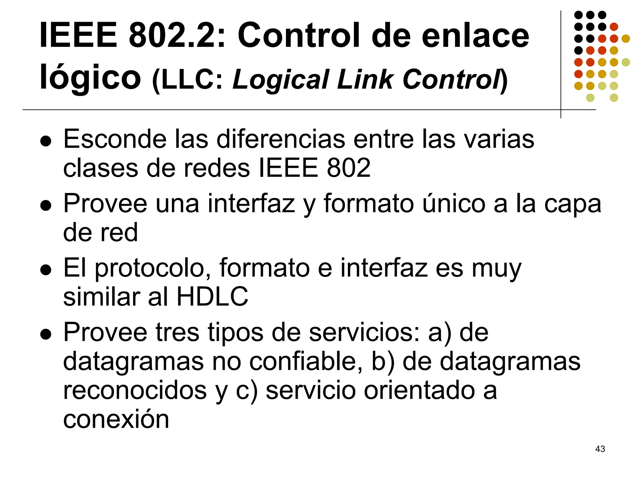 IEEE 802.2: Control de enlace
lógico (LLC: Logical Link Control)
 Esconde las diferencias entre las varias
 clases de redes IEEE 802
 Provee una interfaz y formato único a la capa
 de red
 El protocolo, formato e interfaz es muy
 similar al HDLC
 Provee tres tipos de servicios: a) de
 datagramas no confiable, b) de datagramas
 reconocidos y c) servicio orientado a
 conexión
                                             43
 