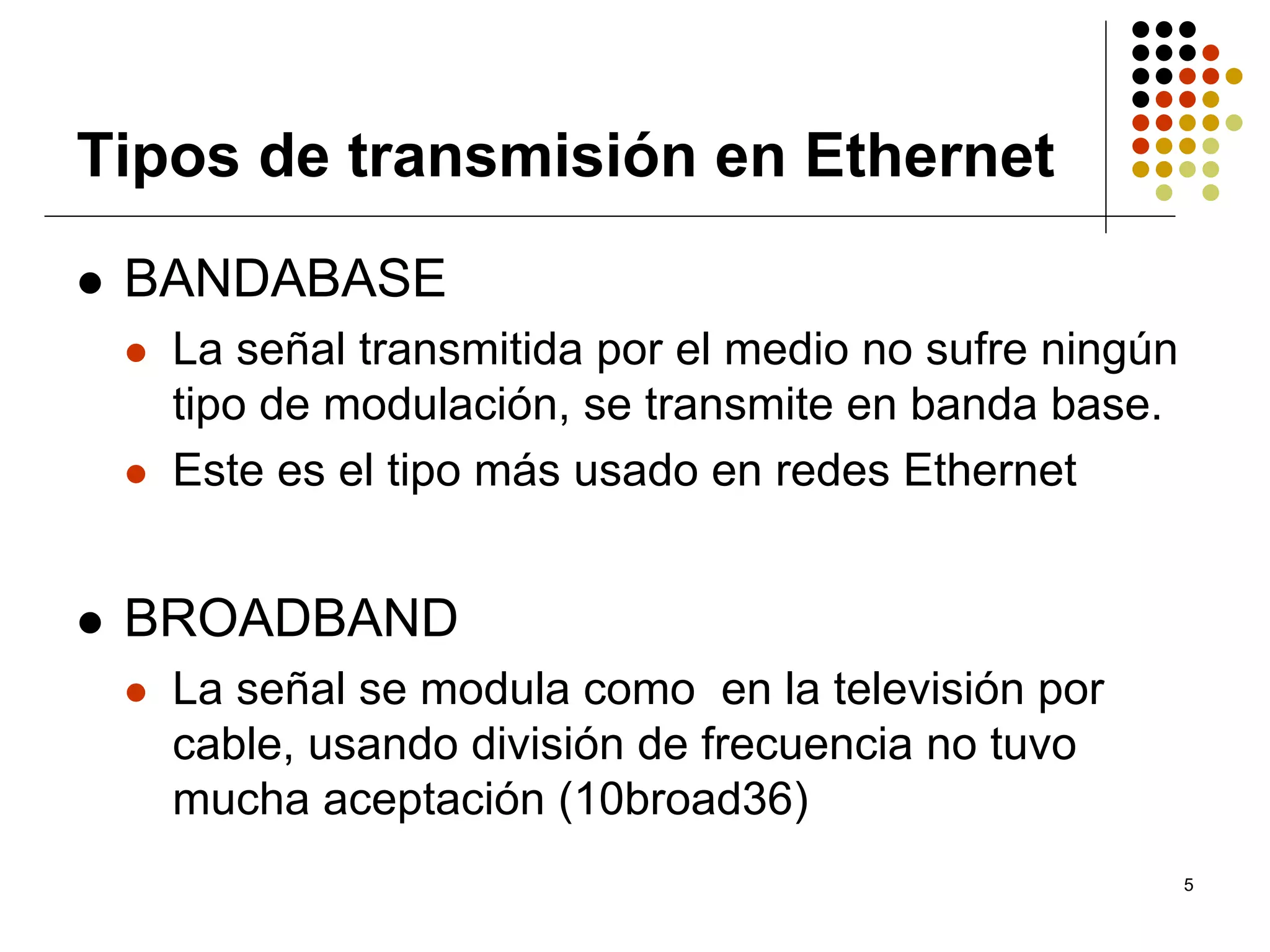 Tipos de transmisión en Ethernet
 BANDABASE
   La señal transmitida por el medio no sufre ningún
   tipo de modulación, se transmite en banda base.
   Este es el tipo más usado en redes Ethernet


 BROADBAND
   La señal se modula como en la televisión por
   cable, usando división de frecuencia no tuvo
   mucha aceptación (10broad36)
                                                       5
 