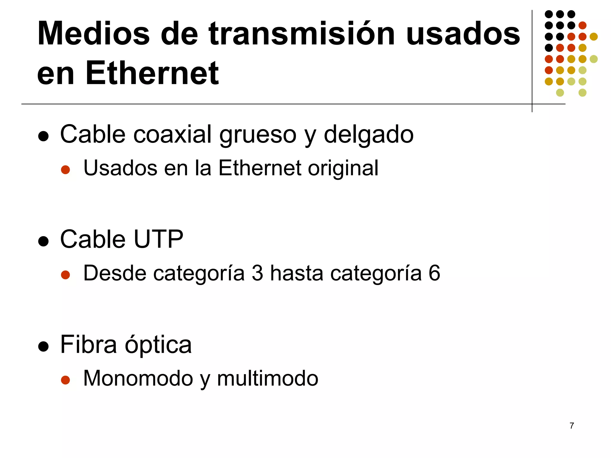 Medios de transmisión usados
en Ethernet
 Cable coaxial grueso y delgado
   Usados en la Ethernet original


 Cable UTP
   Desde categoría 3 hasta categoría 6


 Fibra óptica
   Monomodo y multimodo
                                         7
 
