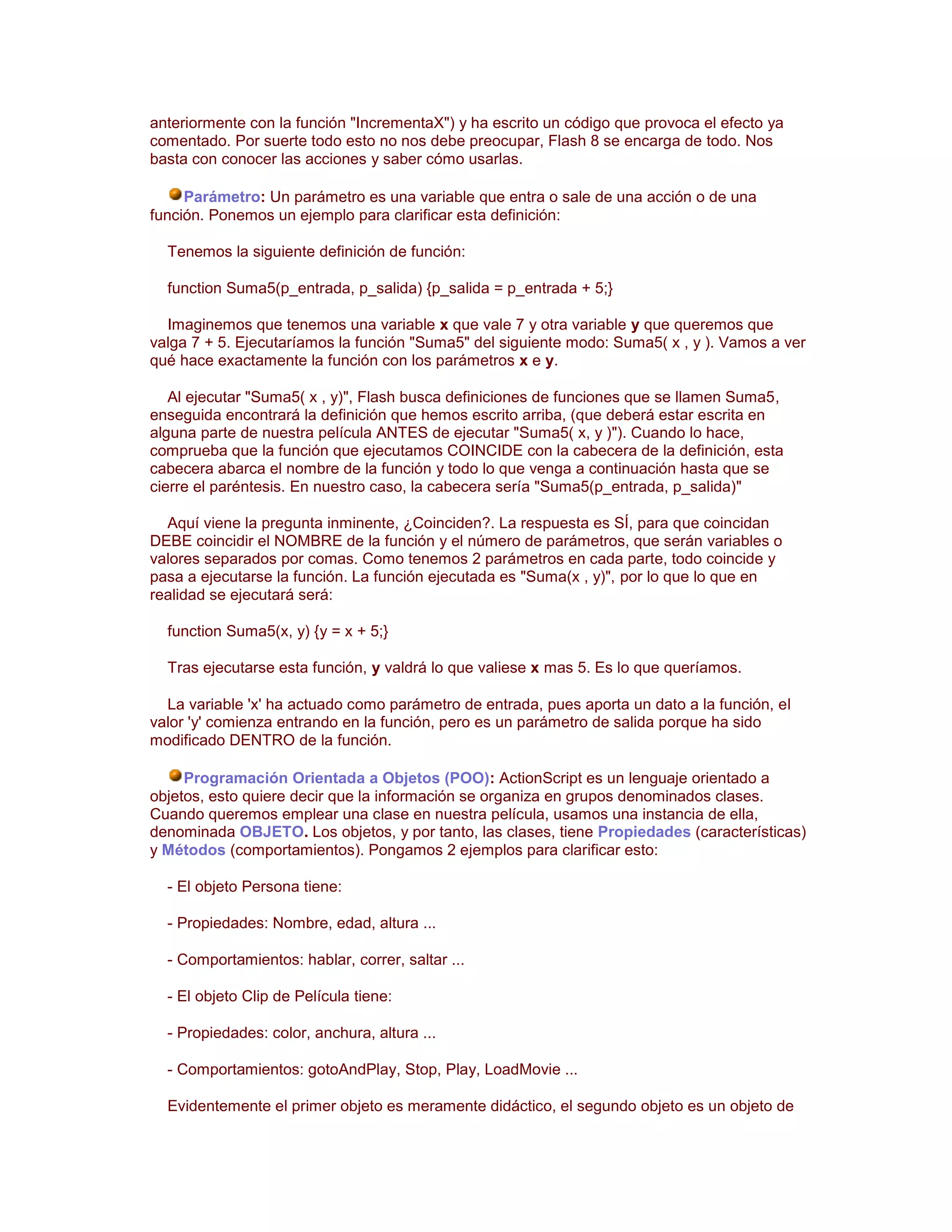 anteriormente con la función "IncrementaX") y ha escrito un código que provoca el efecto ya
comentado. Por suerte todo esto no nos debe preocupar, Flash 8 se encarga de todo. Nos
basta con conocer las acciones y saber cómo usarlas.

     Parámetro: Un parámetro es una variable que entra o sale de una acción o de una
función. Ponemos un ejemplo para clarificar esta definición:

  Tenemos la siguiente definición de función:

  function Suma5(p_entrada, p_salida) {p_salida = p_entrada + 5;}

  Imaginemos que tenemos una variable x que vale 7 y otra variable y que queremos que
valga 7 + 5. Ejecutaríamos la función "Suma5" del siguiente modo: Suma5( x , y ). Vamos a ver
qué hace exactamente la función con los parámetros x e y.

   Al ejecutar "Suma5( x , y)", Flash busca definiciones de funciones que se llamen Suma5,
enseguida encontrará la definición que hemos escrito arriba, (que deberá estar escrita en
alguna parte de nuestra película ANTES de ejecutar "Suma5( x, y )"). Cuando lo hace,
comprueba que la función que ejecutamos COINCIDE con la cabecera de la definición, esta
cabecera abarca el nombre de la función y todo lo que venga a continuación hasta que se
cierre el paréntesis. En nuestro caso, la cabecera sería "Suma5(p_entrada, p_salida)"

  Aquí viene la pregunta inminente, ¿Coinciden?. La respuesta es SÍ, para que coincidan
DEBE coincidir el NOMBRE de la función y el número de parámetros, que serán variables o
valores separados por comas. Como tenemos 2 parámetros en cada parte, todo coincide y
pasa a ejecutarse la función. La función ejecutada es "Suma(x , y)", por lo que lo que en
realidad se ejecutará será:

  function Suma5(x, y) {y = x + 5;}

  Tras ejecutarse esta función, y valdrá lo que valiese x mas 5. Es lo que queríamos.

  La variable 'x' ha actuado como parámetro de entrada, pues aporta un dato a la función, el
valor 'y' comienza entrando en la función, pero es un parámetro de salida porque ha sido
modificado DENTRO de la función.

     Programación Orientada a Objetos (POO): ActionScript es un lenguaje orientado a
objetos, esto quiere decir que la información se organiza en grupos denominados clases.
Cuando queremos emplear una clase en nuestra película, usamos una instancia de ella,
denominada OBJETO. Los objetos, y por tanto, las clases, tiene Propiedades (características)
y Métodos (comportamientos). Pongamos 2 ejemplos para clarificar esto:

  - El objeto Persona tiene:

  - Propiedades: Nombre, edad, altura ...

  - Comportamientos: hablar, correr, saltar ...

  - El objeto Clip de Película tiene:

  - Propiedades: color, anchura, altura ...

  - Comportamientos: gotoAndPlay, Stop, Play, LoadMovie ...

  Evidentemente el primer objeto es meramente didáctico, el segundo objeto es un objeto de
 