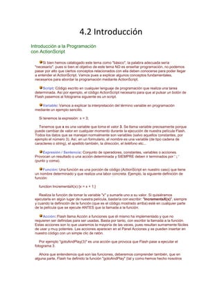 4.2 Introducción
Introducción a la Programación
con ActionScript

      Si bien hemos catalogado este tema como "básico", la palabra adecuada sería
 "necesario". pues si bien el objetivo de este tema NO es enseñar programación, no podemos
 pasar por alto que ciertos conceptos relacionados con ella deben conocerse para poder llegar
 a entender el ActionScript. Vamos pues a explicar algunos conceptos fundamentales,
 necesarios para abordar la programación mediante ActionScript.

      Script: Código escrito en cualquier lenguaje de programación que realiza una tarea
 determinada. Así por ejemplo, el código ActionScript necesario para que al pulsar un botón de
 Flash pasemos al fotograma siguiente es un script.

     Variable: Vamos a explicar la interpretación del término variable en programación
 mediante un ejemplo sencillo.

   Si tenemos la expresión: x = 3;

    Tenemos que x es una variable que toma el valor 3. Se llama variable precisamente porque
 puede cambiar de valor en cualquier momento durante la ejecución de nuestra película Flash.
 Todos los datos que se manejan normalmente son variables (salvo aquellos constantes, por
 ejemplo el número 3). Así, en un formulario, el nombre es una variable (de tipo cadena de
 caracteres o string), el apellido también, la dirección, el teléfono etc...

      Expresión / Sentencia: Conjunto de operadores, constantes, variables o acciones.
 Provocan un resultado o una acción determinada y SIEMPRE deben ir terminados por ' ; '
 (punto y coma).

      Función: Una función es una porción de código (ActionScript en nuestro caso) que tiene
 un nombre determinado y que realiza una labor concreta. Ejemplo, la siguiente definición de
 función:

   function IncrementaX(x) {x = x + 1;}

    Realiza la función de tomar la variable "x" y sumarle uno a su valor. Si quisiéramos
 ejecutarla en algún lugar de nuestra película, bastaría con escribir: "IncrementaX(x)", siempre
 y cuando la definición de la función (que es el código mostrado arriba) esté en cualquier parte
 de la película que se ejecute ANTES que la llamada a la función.

      Acción: Flash llama Acción a funciones que él mismo ha implementado y que no
 requieren ser definidas para ser usadas. Basta por tanto, con escribir la llamada a la función.
 Estas acciones son lo que usaremos la mayoría de las veces, pues resultan sumamente fáciles
 de usar y muy potentes. Las acciones aparecen en el Panel Acciones y se pueden insertar en
 nuestro código con un simple clic de ratón.

    Por ejemplo "gotoAndPlay(3)" es una acción que provoca que Flash pase a ejecutar el
 fotograma 3.

    Ahora que entendemos qué son las funciones, deberemos comprender también, que en
 alguna parte, Flash ha definido la función "gotoAndPlay" (tal y como hemos hecho nosotros
 