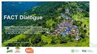 FACT Dialogue
UNEP/CIFOR/UNCTAD/TRADE Hub Regional
Roadmap and Stakeholders Consultations in Asia:
Nature-positive trade for sustainable supply chains
in agriculture, 26-27 September, Jakarta
Dr. Houria Djoudi
(CIFOR/FACT Dialogue Secretariat
 