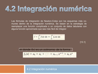 Las fórmulas de integración de Newton-Cotes son los esquemas más co-
munes dentro de la integración numérica. Se basan en la estrategia de
reemplazar una función complicada o un conjunto de datos tabulares con
alguna función aproximada que sea más fácil de integrar:
[13.1]
4.2 Integración numérica
 
