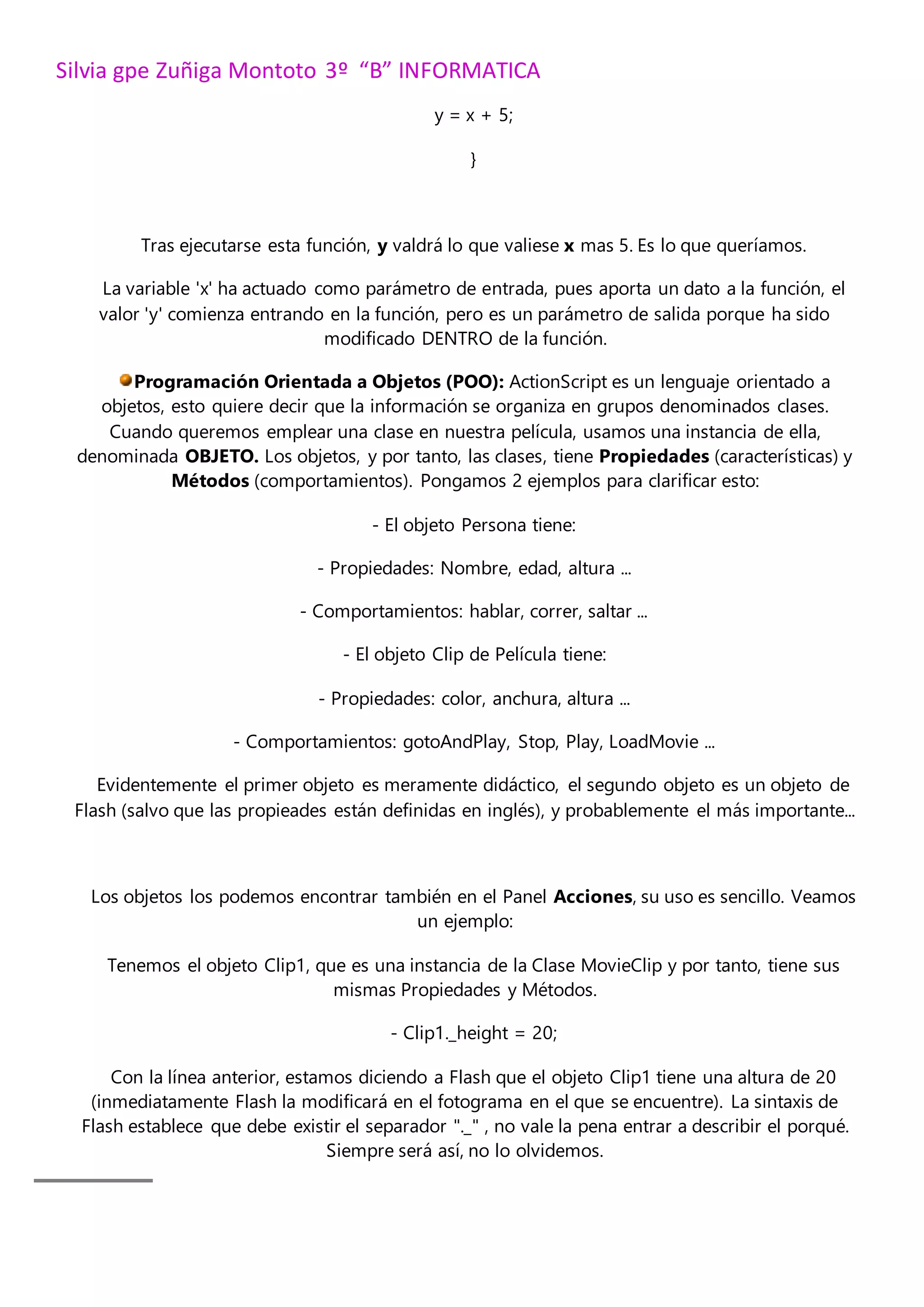 Silvia gpe Zuñiga Montoto 3º “B” INFORMATICA
y = x + 5;
}
Tras ejecutarse esta función, y valdrá lo que valiese x mas 5. Es lo que queríamos.
La variable 'x' ha actuado como parámetro de entrada, pues aporta un dato a la función, el
valor 'y' comienza entrando en la función, pero es un parámetro de salida porque ha sido
modificado DENTRO de la función.
Programación Orientada a Objetos (POO): ActionScript es un lenguaje orientado a
objetos, esto quiere decir que la información se organiza en grupos denominados clases.
Cuando queremos emplear una clase en nuestra película, usamos una instancia de ella,
denominada OBJETO. Los objetos, y por tanto, las clases, tiene Propiedades (características) y
Métodos (comportamientos). Pongamos 2 ejemplos para clarificar esto:
- El objeto Persona tiene:
- Propiedades: Nombre, edad, altura ...
- Comportamientos: hablar, correr, saltar ...
- El objeto Clip de Película tiene:
- Propiedades: color, anchura, altura ...
- Comportamientos: gotoAndPlay, Stop, Play, LoadMovie ...
Evidentemente el primer objeto es meramente didáctico, el segundo objeto es un objeto de
Flash (salvo que las propieades están definidas en inglés), y probablemente el más importante...
Los objetos los podemos encontrar también en el Panel Acciones, su uso es sencillo. Veamos
un ejemplo:
Tenemos el objeto Clip1, que es una instancia de la Clase MovieClip y por tanto, tiene sus
mismas Propiedades y Métodos.
- Clip1._height = 20;
Con la línea anterior, estamos diciendo a Flash que el objeto Clip1 tiene una altura de 20
(inmediatamente Flash la modificará en el fotograma en el que se encuentre). La sintaxis de
Flash establece que debe existir el separador "._" , no vale la pena entrar a describir el porqué.
Siempre será así, no lo olvidemos.
 