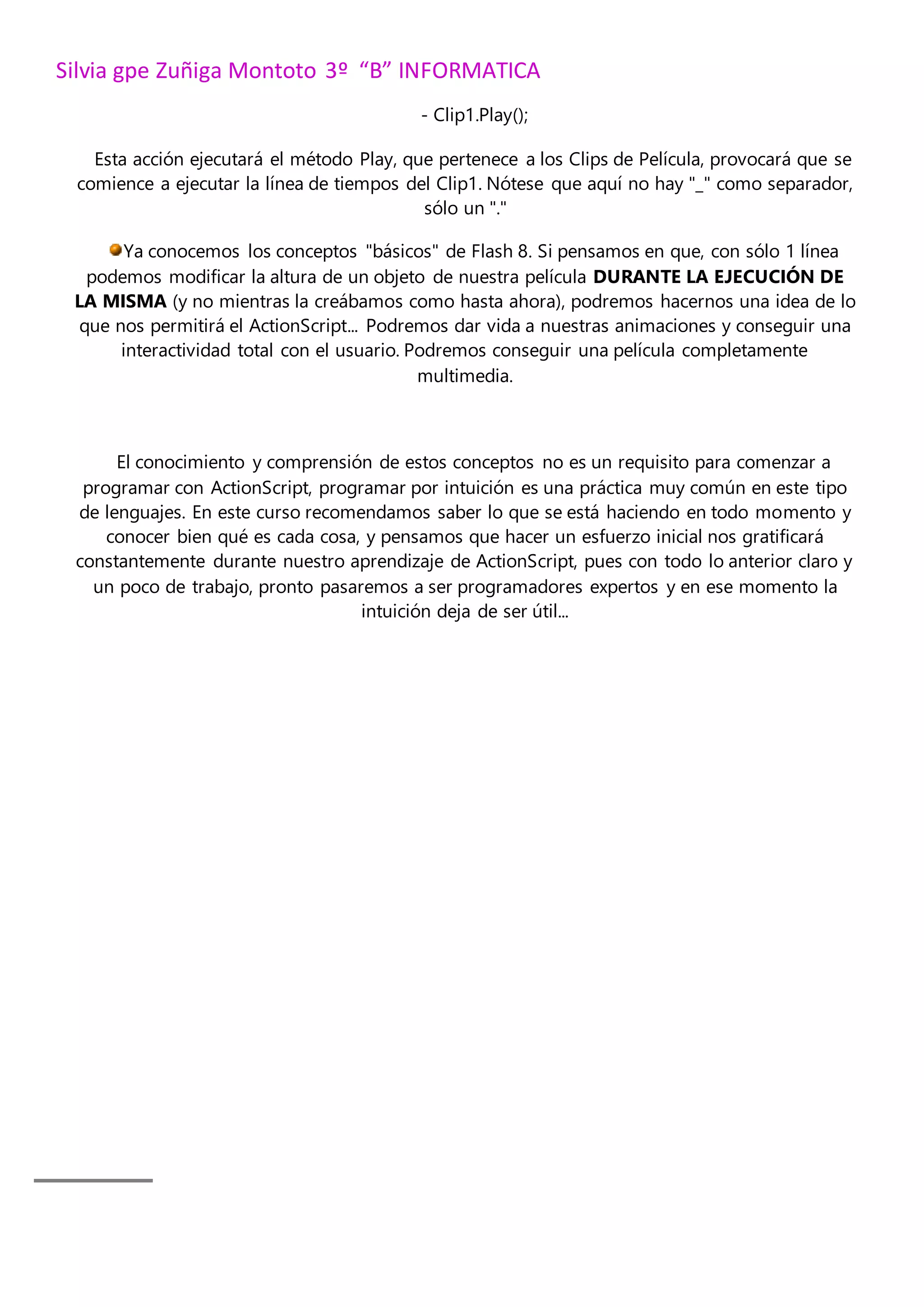 Silvia gpe Zuñiga Montoto 3º “B” INFORMATICA
- Clip1.Play();
Esta acción ejecutará el método Play, que pertenece a los Clips de Película, provocará que se
comience a ejecutar la línea de tiempos del Clip1. Nótese que aquí no hay "_" como separador,
sólo un "."
Ya conocemos los conceptos "básicos" de Flash 8. Si pensamos en que, con sólo 1 línea
podemos modificar la altura de un objeto de nuestra película DURANTE LA EJECUCIÓN DE
LA MISMA (y no mientras la creábamos como hasta ahora), podremos hacernos una idea de lo
que nos permitirá el ActionScript... Podremos dar vida a nuestras animaciones y conseguir una
interactividad total con el usuario. Podremos conseguir una película completamente
multimedia.
El conocimiento y comprensión de estos conceptos no es un requisito para comenzar a
programar con ActionScript, programar por intuición es una práctica muy común en este tipo
de lenguajes. En este curso recomendamos saber lo que se está haciendo en todo momento y
conocer bien qué es cada cosa, y pensamos que hacer un esfuerzo inicial nos gratificará
constantemente durante nuestro aprendizaje de ActionScript, pues con todo lo anterior claro y
un poco de trabajo, pronto pasaremos a ser programadores expertos y en ese momento la
intuición deja de ser útil...
 