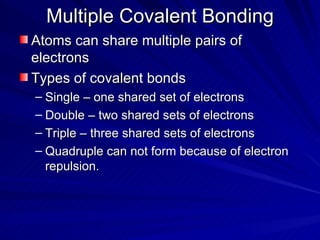 Multiple Covalent Bonding Atoms can share multiple pairs of electrons Types of covalent bonds Single – one shared set of electrons Double – two shared sets of electrons Triple – three shared sets of electrons Quadruple can not form because of electron repulsion. 