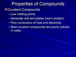 Properties of Compounds Covalent Compounds Low melting points Generally soft and pliable (won’t shatter). Poor conductors of heat and electricity. Most covalent compounds are poorly soluble in water. 