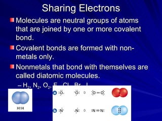 Sharing Electrons Molecules are neutral groups of atoms that are joined by one or more covalent bond. Covalent bonds are formed with non-metals only.  Nonmetals that bond with themselves are called diatomic molecules. H 2 , N 2 , O 2 , F 2 , Cl 2 , Br 2 , I 2 , 