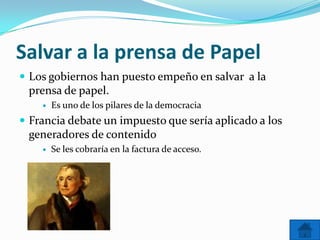 Salvar a la prensa de Papel
 Los gobiernos han puesto empeño en salvar a la
 prensa de papel.
       Es uno de los pilares de la democracia
 Francia debate un impuesto que sería aplicado a los
 generadores de contenido
       Se les cobraría en la factura de acceso.
 