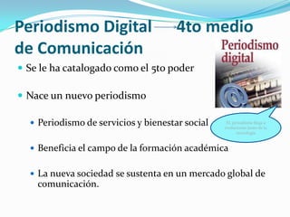 Periodismo Digital                    4to medio
de Comunicación
 Se le ha catalogado como el 5to poder

 Nace un nuevo periodismo

   Periodismo de servicios y bienestar social    EL periodismo llega a
                                                 evolucionar junto de la
                                                       tecnología


   Beneficia el campo de la formación académica


   La nueva sociedad se sustenta en un mercado global de
    comunicación.
 