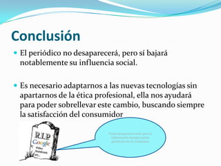 Conclusión
 El periódico no desaparecerá, pero sí bajará
 notablemente su influencia social.

 Es necesario adaptarnos a las nuevas tecnologías sin
 apartarnos de la ética profesional, ella nos ayudará
 para poder sobrellevar este cambio, buscando siempre
 la satisfacción del consumidor

                            Podrá desaparecer todo pero la
                             información siempre estará
                             pendiente de la ciudadanía
 