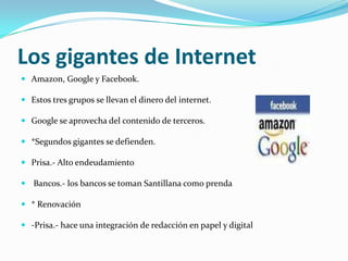 Los gigantes de Internet
 Amazon, Google y Facebook.

 Estos tres grupos se llevan el dinero del internet.

 Google se aprovecha del contenido de terceros.

 *Segundos gigantes se defienden.

 Prisa.- Alto endeudamiento

 Bancos.- los bancos se toman Santillana como prenda

 * Renovación

 -Prisa.- hace una integración de redacción en papel y digital
 