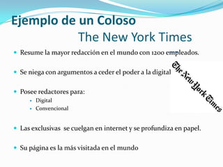 Ejemplo de un Coloso
           The New York Times
 Resume la mayor redacción en el mundo con 1200 empleados.


 Se niega con argumentos a ceder el poder a la digital.


 Posee redactores para:
        Digital
        Convencional


 Las exclusivas se cuelgan en internet y se profundiza en papel.


 Su página es la más visitada en el mundo
 