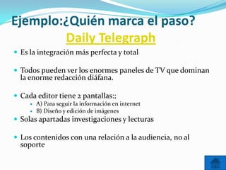 Ejemplo:¿Quién marca el paso?
        Daily Telegraph
 Es la integración más perfecta y total

 Todos pueden ver los enormes paneles de TV que dominan
  la enorme redacción diáfana.

 Cada editor tiene 2 pantallas:;
        A) Para seguir la información en internet
        B) Diseño y edición de imágenes
 Solas apartadas investigaciones y lecturas

 Los contenidos con una relación a la audiencia, no al
  soporte
 