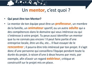Un mentor, c’est quoi ?
• Qui peut être ton Mentor?
• Le mentor de ton équipe peut être un professeur, un membre
  de la famille, un animateur sportif, ou un autre adulte qui a
  des compétences dans le domaine qui vous intéresse ou qui
  s’intéresse à votre projet. Tu peux aussi identifier un mentor
  que tu ne connais pas encore ! Il peut faire partie d’une
  entreprise locale, être un élu, etc… Il faut essayer de le
  rencontrer ; il pourra être très intéressé par ton projet. Il s’agit
  donc d’une personne qui conseillera l’équipe pendant toute la
  durée du projet, à raison d’une à deux heures par mois, par
  exemple, afin d’avoir un regard extérieur, critique et
  constructif sur le projet mis en place.
 