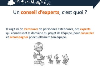 Un conseil d’experts, c’est quoi ?

Il s’agit ici de s’entourer de personnes extérieures, des experts
qui connaissent le domaine du projet de l’équipe, pour conseiller
et accompagner ponctuellement ton équipe.
 